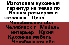 Изготовим кухонный гарнитур на заказ по Вашим размерам и желанию › Цена ­ 9 000 - Челябинская обл., Челябинск г. Мебель, интерьер » Кухни. Кухонная мебель   . Челябинская обл.